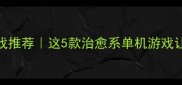 沉浸式音乐解压游戏推荐这5款治愈系单机游戏让我戒掉手机焦虑