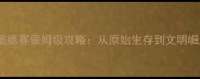 先祖人类奥德赛保姆级攻略从原始生存到文明崛起的全流程