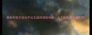 魔兽传奇手游全平台互通保姆级攻略从下载到满级全流程