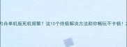 方舟单机版死机频繁这10个终极解决方法助你畅玩不卡顿