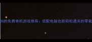 10款小于8G的免费单机游戏推荐低配电脑也能轻松通关的零氪金神作