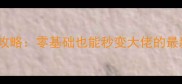 无人间保姆级142期攻略零基础也能秒变大佬的最新手残党通关指南