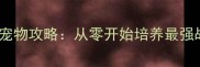 轩辕传奇手游保姆级宠物攻略从零开始培养最强战宠的十大必看技巧